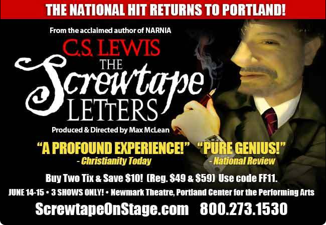 The National Hit Returns to Portland! From the acclaimed author of Narnia, C.S. Lewis The Screwtape Letters.  Buy two tix and Save 10 (Reg $49 & $59)! Use code FF11. June 14-15--3 Shows Only! Newmark Theatre, Portland Center for the Performing Arts. Visit us online at ScrewtapeOnStage.com or call 800-273-1530 today.