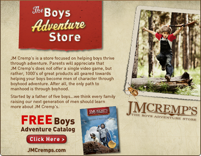 JM Cremp's is a store focused on helping boys thrive through adventure.  Parents will appreciate that JM Cremp's does not offer a single video game, but rather, 1000's of great products all geared towards helping your boys become men of character through boyhood adventure.  After all, the only path to manhood is through boyhood.  Started by a father of five boys ... we think every family raising our next generation of men should learn more about JM Cremp's.